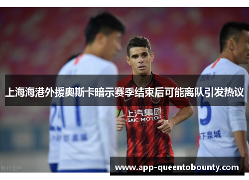 上海海港外援奥斯卡暗示赛季结束后可能离队引发热议 上海海港外援奥斯卡暗示赛季结束后可能离队引发热议