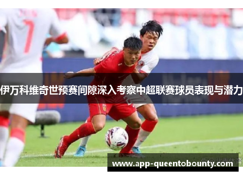 伊万科维奇世预赛间隙深入考察中超联赛球员表现与潜力 伊万科维奇世预赛间隙深入考察中超联赛球员表现与潜力