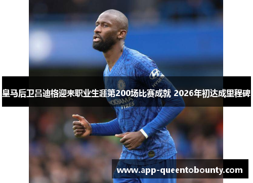 皇马后卫吕迪格迎来职业生涯第200场比赛成就 2026年初达成里程碑