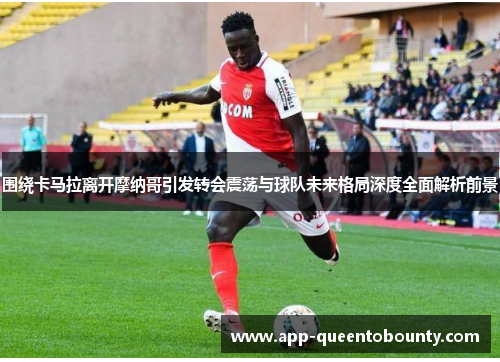 围绕卡马拉离开摩纳哥引发转会震荡与球队未来格局深度全面解析前景